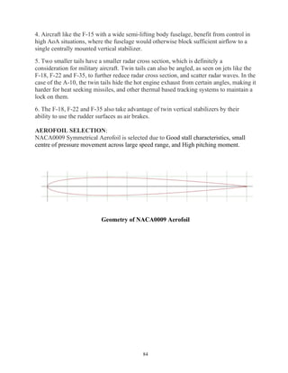 84
4. Aircraft like the F-15 with a wide semi-lifting body fuselage, benefit from control in
high AoA situations, where the fuselage would otherwise block sufficient airflow to a
single centrally mounted vertical stabilizer.
5. Two smaller tails have a smaller radar cross section, which is definitely a
consideration for military aircraft. Twin tails can also be angled, as seen on jets like the
F-18, F-22 and F-35, to further reduce radar cross section, and scatter radar waves. In the
case of the A-10, the twin tails hide the hot engine exhaust from certain angles, making it
harder for heat seeking missiles, and other thermal based tracking systems to maintain a
lock on them.
6. The F-18, F-22 and F-35 also take advantage of twin vertical stabilizers by their
ability to use the rudder surfaces as air brakes.
AEROFOIL SELECTION:
NACA0009 Symmetrical Aerofoil is selected due to Good stall characteristics, small
centre of pressure movement across large speed range, and High pitching moment.
Geometry of NACA0009 Aerofoil
 