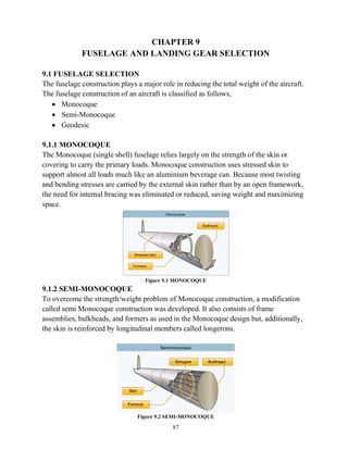 87
CHAPTER 9
FUSELAGE AND LANDING GEAR SELECTION
9.1 FUSELAGE SELECTION
The fuselage construction plays a major role in reducing the total weight of the aircraft.
The fuselage construction of an aircraft is classified as follows,
 Monocoque
 Semi-Monocoque
 Geodesic
9.1.1 MONOCOQUE
The Monocoque (single shell) fuselage relies largely on the strength of the skin or
covering to carry the primary loads. Monocoque construction uses stressed skin to
support almost all loads much like an aluminium beverage can. Because most twisting
and bending stresses are carried by the external skin rather than by an open framework,
the need for internal bracing was eliminated or reduced, saving weight and maximizing
space.
Figure 9.1 MONOCOQUE
9.1.2 SEMI-MONOCOQUE
To overcome the strength/weight problem of Monocoque construction, a modification
called semi Monocoque construction was developed. It also consists of frame
assemblies, bulkheads, and formers as used in the Monocoque design but, additionally,
the skin is reinforced by longitudinal members called longerons.
Figure 9.2 SEMI-MONOCOQUE
 