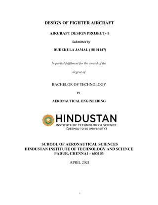 i
DESIGN OF FIGHTER AIRCRAFT
AIRCRAFT DESIGN PROJECT- I
Submitted by
DUDEKULA JAMAL (18101147)
In partial fulfilment for the award of the
degree of
BACHELOR OF TECHNOLOGY
IN
AERONAUTICAL ENGINEERING
SCHOOL OF AERONAUTICAL SCIENCES
HINDUSTAN INSTITUTE OF TECHNOLOGY AND SCIENCE
PADUR, CHENNAI – 603103
APRIL 2021
 