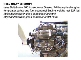 Killer BD-17 MiniCOIN
uses DeltaHawk 160 horsepower Diesel/JP-8 heavy fuel engine
for greater safety and fuel economy! Engine weighs just 327 lbs!
http://deltahawkengines.com/diesel00.shtml
http://deltahawkengines.com/econom01.shtml
 