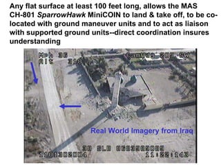 Any flat surface at least 100 feet long, allows the MAS
CH-801 SparrowHawk MiniCOIN to land & take off, to be co-
located with ground maneuver units and to act as liaison
with supported ground units--direct coordination insures
understanding




                      Real World Imagery from Iraq
 
