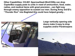 Other Capabilities: CH-801 SparrowHawk MiniCOINs can drop
CopterBox supply pods to units in need of ammunition, food, water,
radios, and medical items with great precision…can fight way
through enemy opposition to sustain our men. During Army 3rd ID’s
“Thunder Run” into Baghdad this could have helped greatly...



                                      Large vertically opening side
                                      doors make it easy to drop
                                      supplies and/or Paratroopers
 