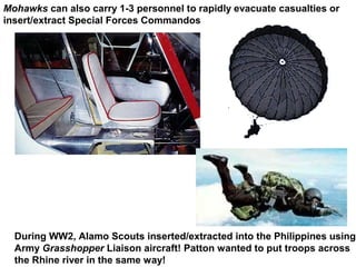 Mohawks can also carry 1-3 personnel to rapidly evacuate casualties or
insert/extract Special Forces Commandos




  During WW2, Alamo Scouts inserted/extracted into the Philippines using
  Army Grasshopper Liaison aircraft! Patton wanted to put troops across
  the Rhine river in the same way!
 