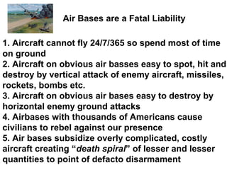 Air Bases are a Fatal Liability

1. Aircraft cannot fly 24/7/365 so spend most of time
on ground
2. Aircraft on obvious air basses easy to spot, hit and
destroy by vertical attack of enemy aircraft, missiles,
rockets, bombs etc.
3. Aircraft on obvious air bases easy to destroy by
horizontal enemy ground attacks
4. Airbases with thousands of Americans cause
civilians to rebel against our presence
5. Air bases subsidize overly complicated, costly
aircraft creating “death spiral” of lesser and lesser
quantities to point of defacto disarmament
 