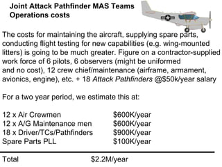 Joint Attack Pathfinder MAS Teams
  Operations costs

The costs for maintaining the aircraft, supplying spare parts,
conducting flight testing for new capabilities (e.g. wing-mounted
litters) is going to be much greater. Figure on a contractor-supplied
work force of 6 pilots, 6 observers (might be uniformed
and no cost), 12 crew chief/maintenance (airframe, armament,
avionics, engine), etc. + 18 Attack Pathfinders @$50k/year salary

For a two year period, we estimate this at:

12 x Air Crewmen                   $600K/year
12 x A/G Maintenance men           $600K/year
18 x Driver/TCs/Pathfinders        $900K/year
Spare Parts PLL                    $100K/year

Total                       $2.2M/year
 
