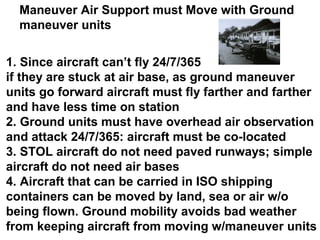 Maneuver Air Support must Move with Ground
  maneuver units

1. Since aircraft can’t fly 24/7/365
if they are stuck at air base, as ground maneuver
units go forward aircraft must fly farther and farther
and have less time on station
2. Ground units must have overhead air observation
and attack 24/7/365: aircraft must be co-located
3. STOL aircraft do not need paved runways; simple
aircraft do not need air bases
4. Aircraft that can be carried in ISO shipping
containers can be moved by land, sea or air w/o
being flown. Ground mobility avoids bad weather
from keeping aircraft from moving w/maneuver units
 