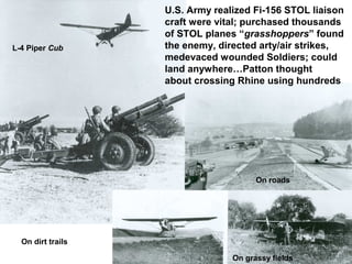 U.S. Army realized Fi-156 STOL liaison
                   craft were vital; purchased thousands
                   of STOL planes “grasshoppers” found
L-4 Piper Cub      the enemy, directed arty/air strikes,
                   medevaced wounded Soldiers; could
                   land anywhere…Patton thought
                   about crossing Rhine using hundreds




                                       On roads




  On dirt trails

                                 On grassy fields
 