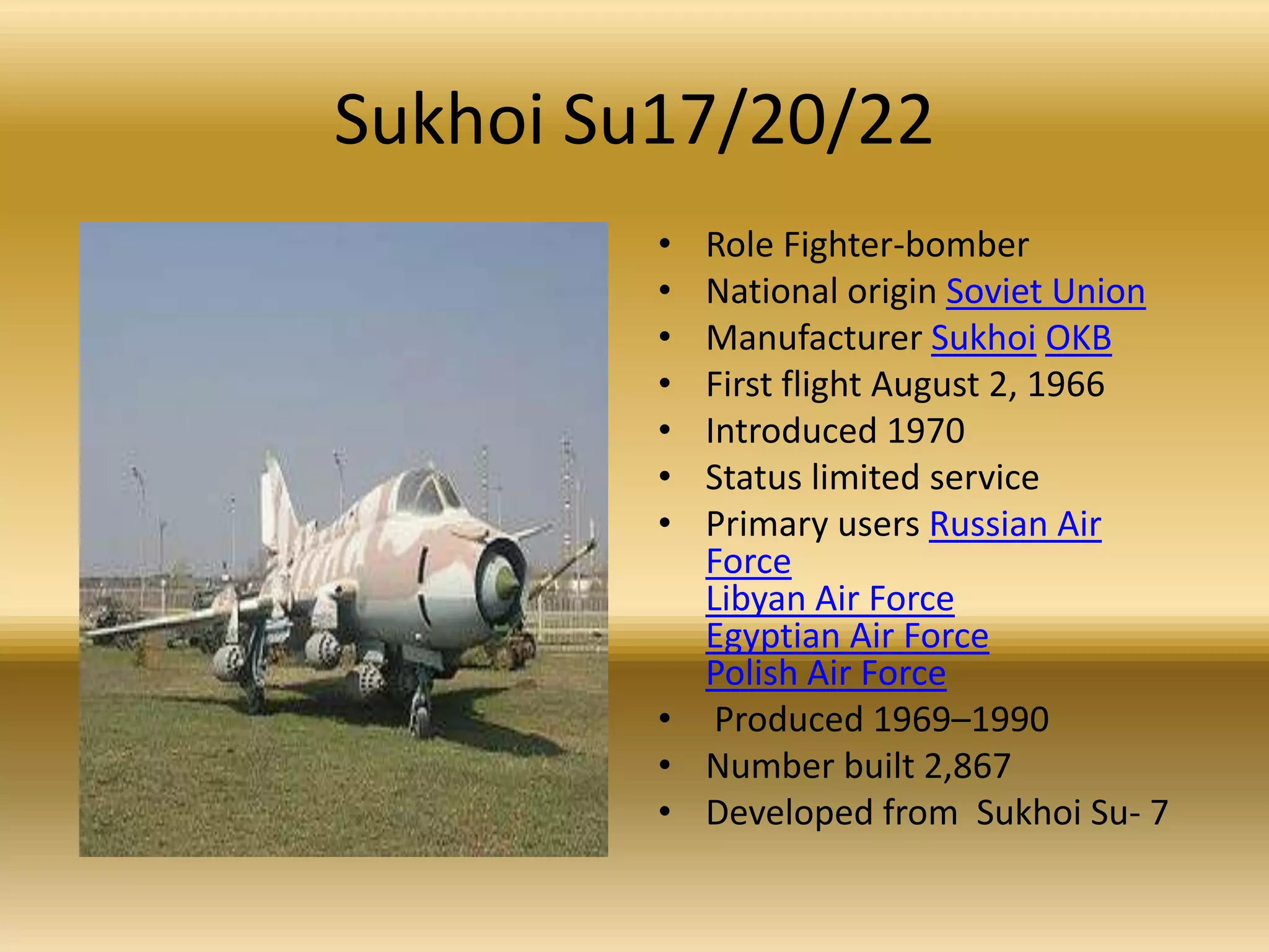 Sukhoi Su17/20/22Role Fighter-bomber National origin Soviet UnionManufacturer SukhoiOKBFirst flight August 2, 1966 Introduced 1970 Status limited service Primary users Russian Air ForceLibyan Air ForceEgyptian Air ForcePolish Air Force Produced 1969–1990 Number built 2,867Developed from  Sukhoi Su- 7