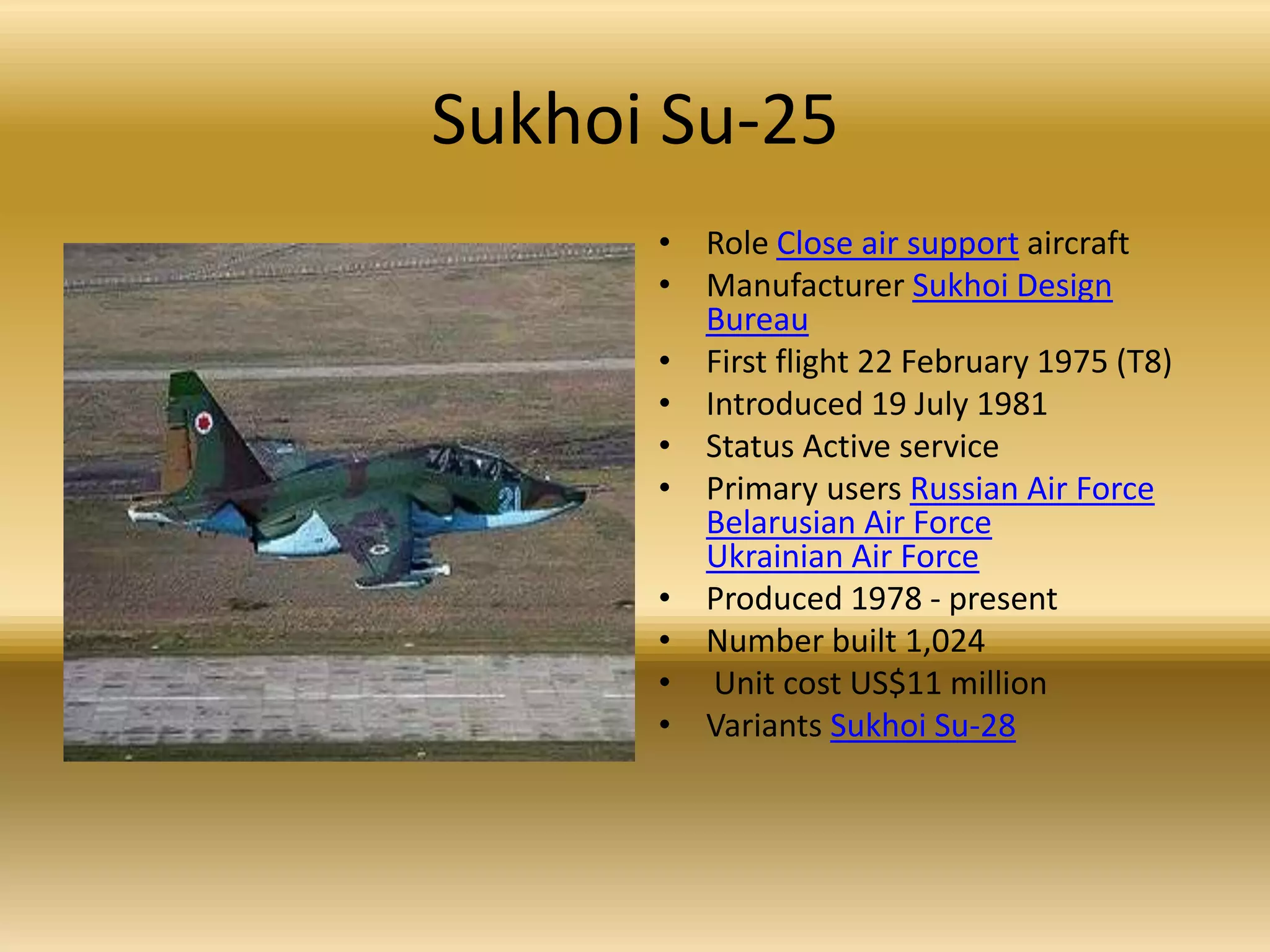 Sukhoi Su-25Role Close air support aircraftManufacturer Sukhoi Design BureauFirst flight 22 February 1975 (T8)Introduced 19 July 1981 Status Active servicePrimary users Russian Air ForceBelarusian Air ForceUkrainian Air ForceProduced 1978 - present Number built 1,024 Unit cost US$11 millionVariants Sukhoi Su-28