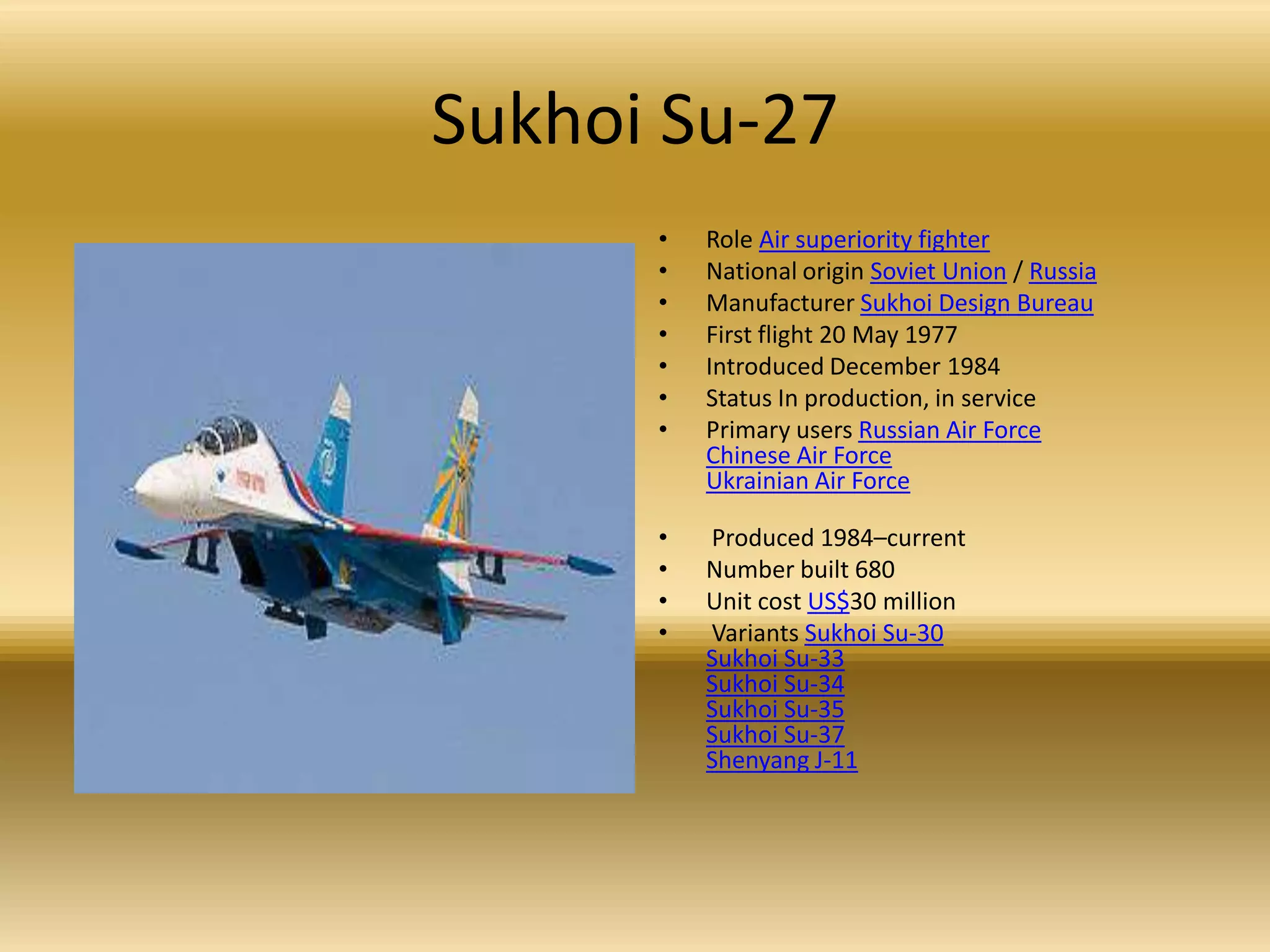 Sukhoi Su-27Role Air superiority fighterNational origin Soviet Union / RussiaManufacturer Sukhoi Design BureauFirst flight 20 May 1977 Introduced December 1984 Status In production, in service Primary users Russian Air ForceChinese Air ForceUkrainian Air Force Produced 1984–current Number built 680 Unit cost US$30 million Variants Sukhoi Su-30Sukhoi Su-33Sukhoi Su-34Sukhoi Su-35Sukhoi Su-37Shenyang J-11