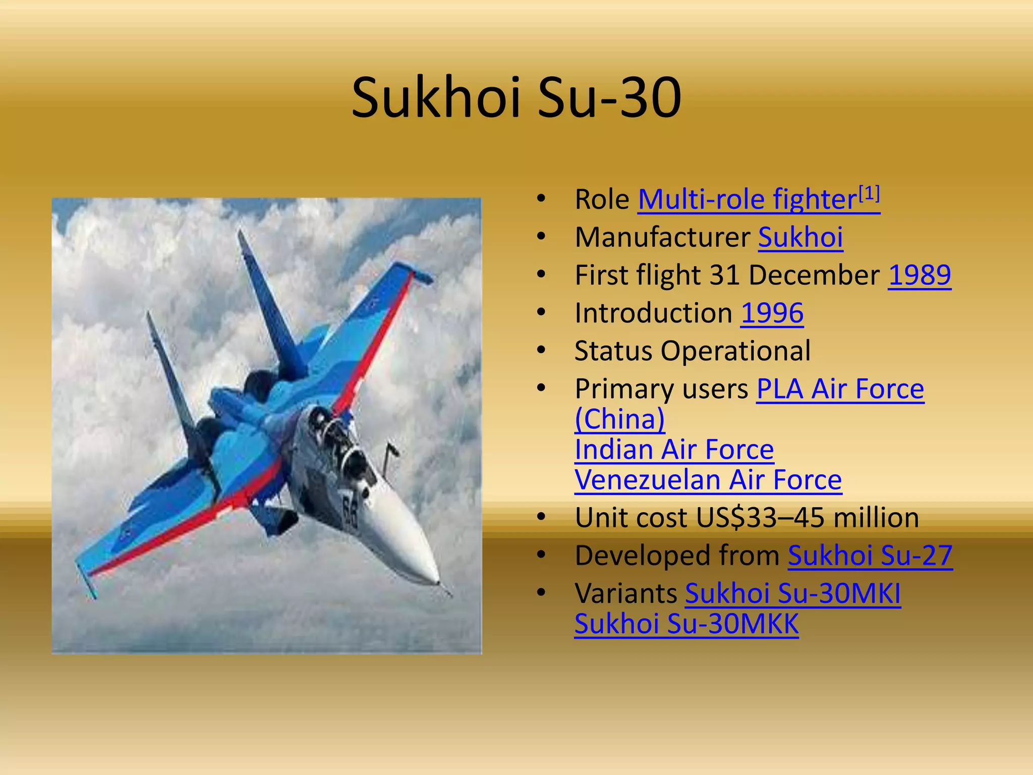 Sukhoi Su-30Role Multi-role fighter[1]Manufacturer SukhoiFirst flight 31 December 1989Introduction 1996Status Operational Primary users PLA Air Force (China)Indian Air ForceVenezuelan Air ForceUnit cost US$33–45 million Developed from Sukhoi Su-27Variants Sukhoi Su-30MKISukhoi Su-30MKK
