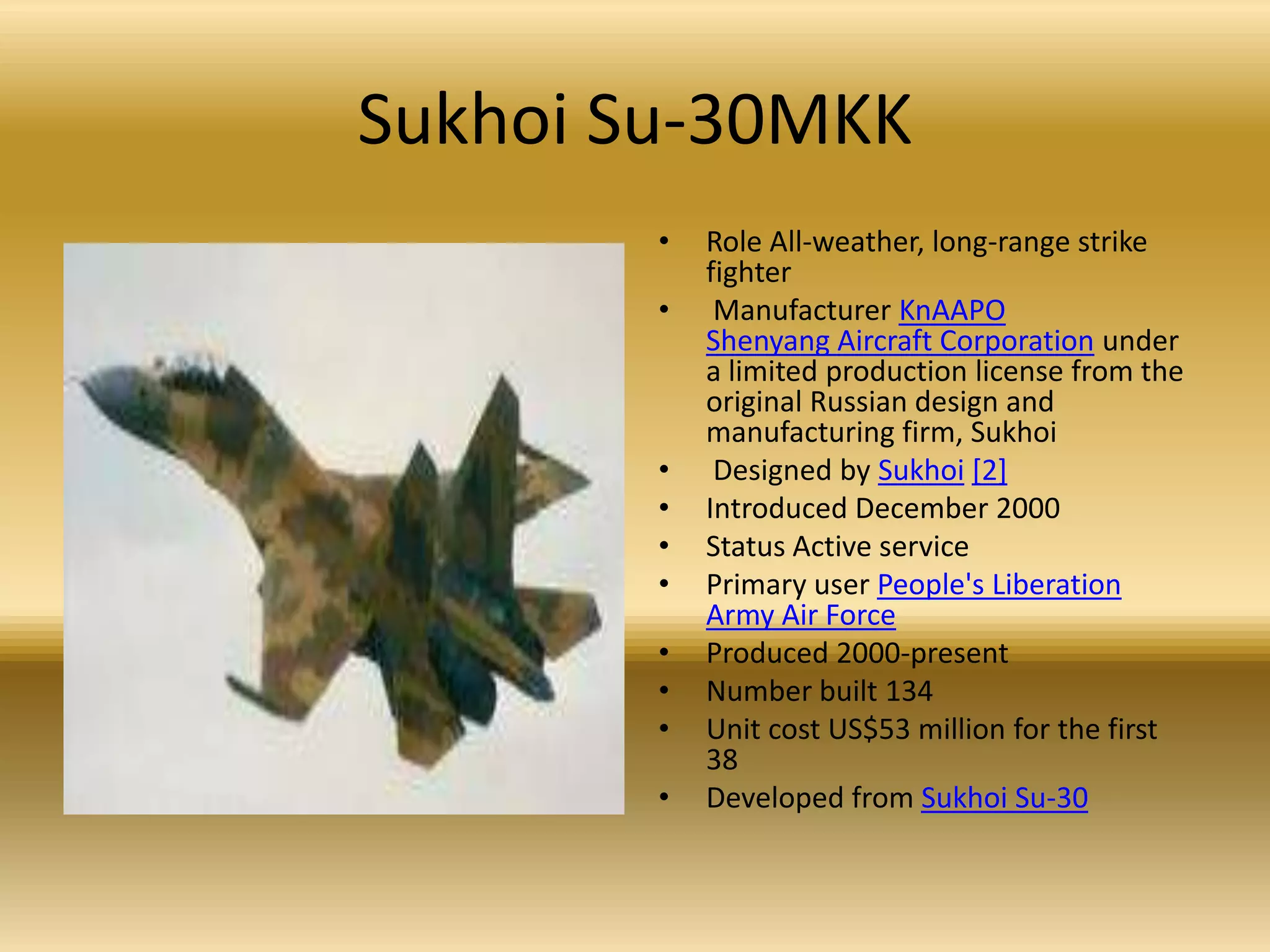 Sukhoi Su-30MKKRole All-weather, long-range strike fighter Manufacturer KnAAPOShenyang Aircraft Corporation under a limited production license from the original Russian design and manufacturing firm, Sukhoi  Designed by Sukhoi[2]Introduced December 2000 Status Active service Primary user People's Liberation Army Air ForceProduced 2000-present Number built 134 Unit cost US$53 million for the first 38 Developed from Sukhoi Su-30