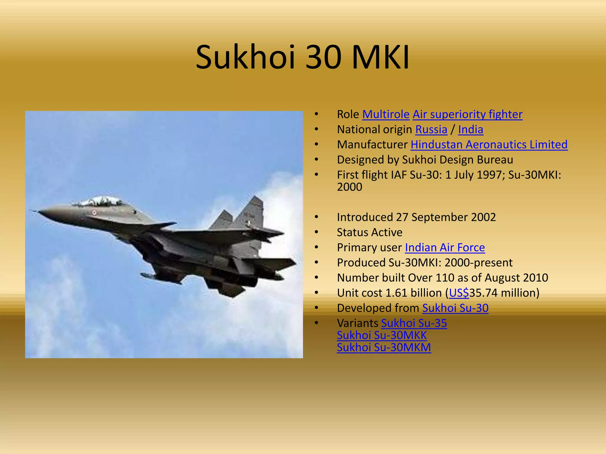 Sukhoi 30 MKIRole MultiroleAir superiority fighterNational origin Russia / IndiaManufacturer Hindustan Aeronautics LimitedDesigned by Sukhoi Design Bureau First flight IAF Su-30: 1 July 1997; Su-30MKI: 2000 Introduced 27 September 2002 Status Active Primary user Indian Air ForceProduced Su-30MKI: 2000-present Number built Over 110 as of August 2010 Unit cost 1.61 billion (US$35.74 million) Developed from Sukhoi Su-30Variants Sukhoi Su-35Sukhoi Su-30MKKSukhoi Su-30MKM