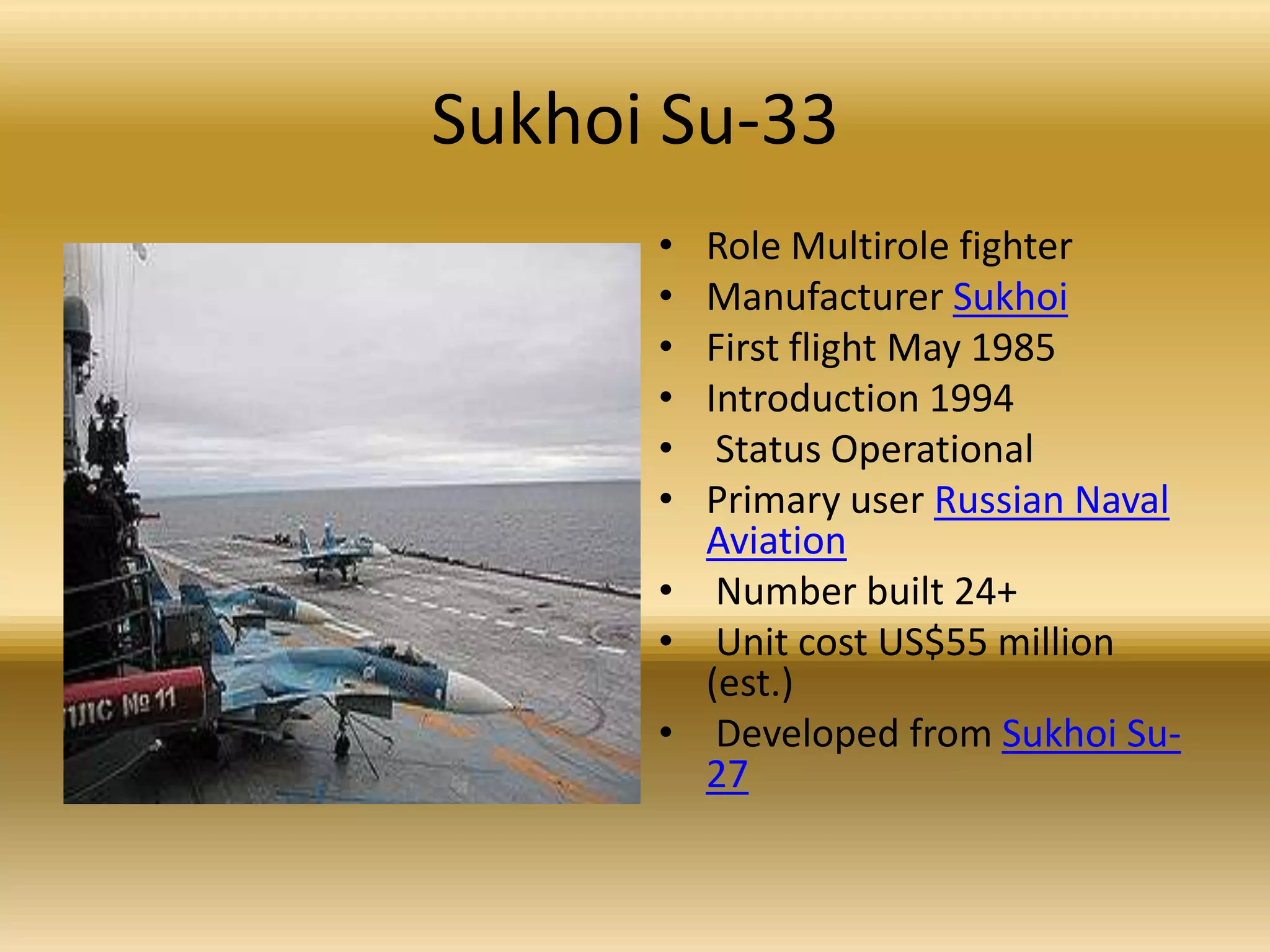 Sukhoi Su-33Role Multirole fighter Manufacturer SukhoiFirst flight May 1985 Introduction 1994 Status Operational Primary user Russian Naval Aviation Number built 24+ Unit cost US$55 million (est.) Developed from Sukhoi Su-27