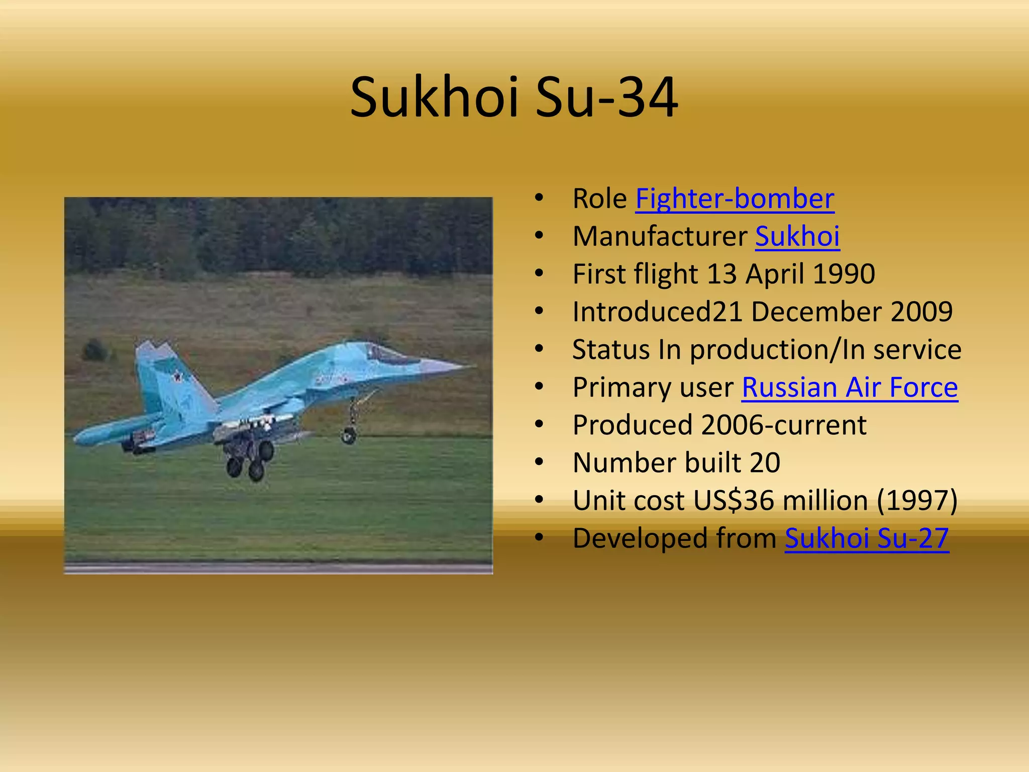 Sukhoi Su-34Role Fighter-bomberManufacturer SukhoiFirst flight 13 April 1990 Introduced21 December 2009Status In production/In servicePrimary user Russian Air ForceProduced 2006-current Number built 20Unit cost US$36 million (1997) Developed from Sukhoi Su-27