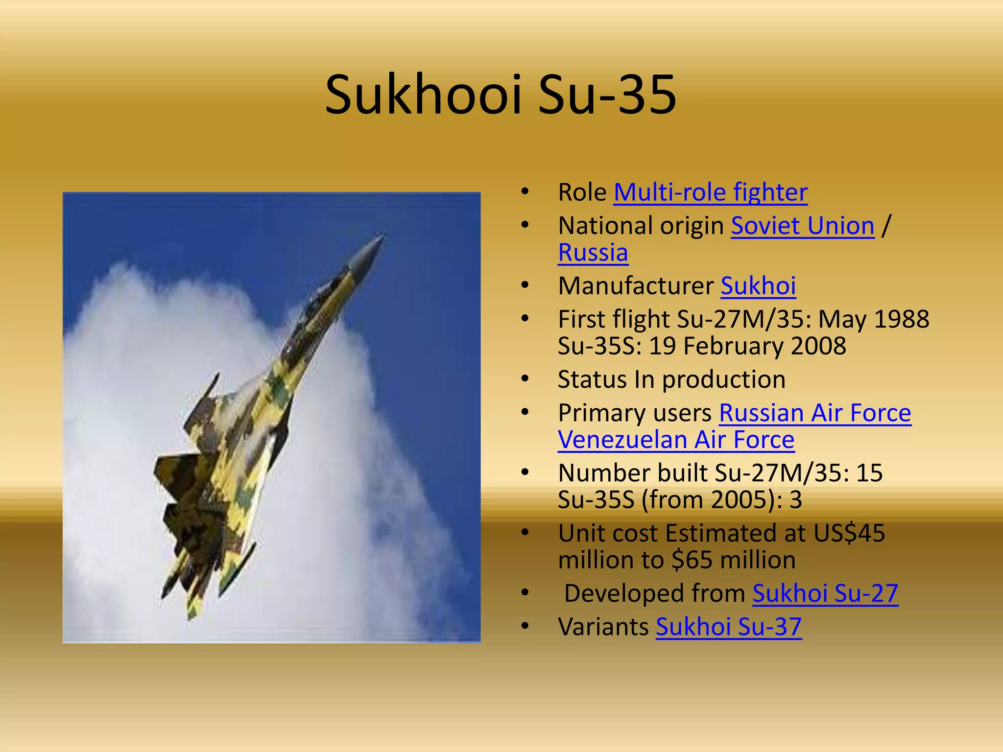 Sukhooi Su-35Role Multi-role fighterNational origin Soviet Union / RussiaManufacturer SukhoiFirst flight Su-27M/35: May 1988Su-35S: 19 February 2008 Status In production Primary users Russian Air ForceVenezuelan Air ForceNumber built Su-27M/35: 15Su-35S (from 2005): 3 Unit cost Estimated at US$45 million to $65 million Developed from Sukhoi Su-27Variants Sukhoi Su-37
