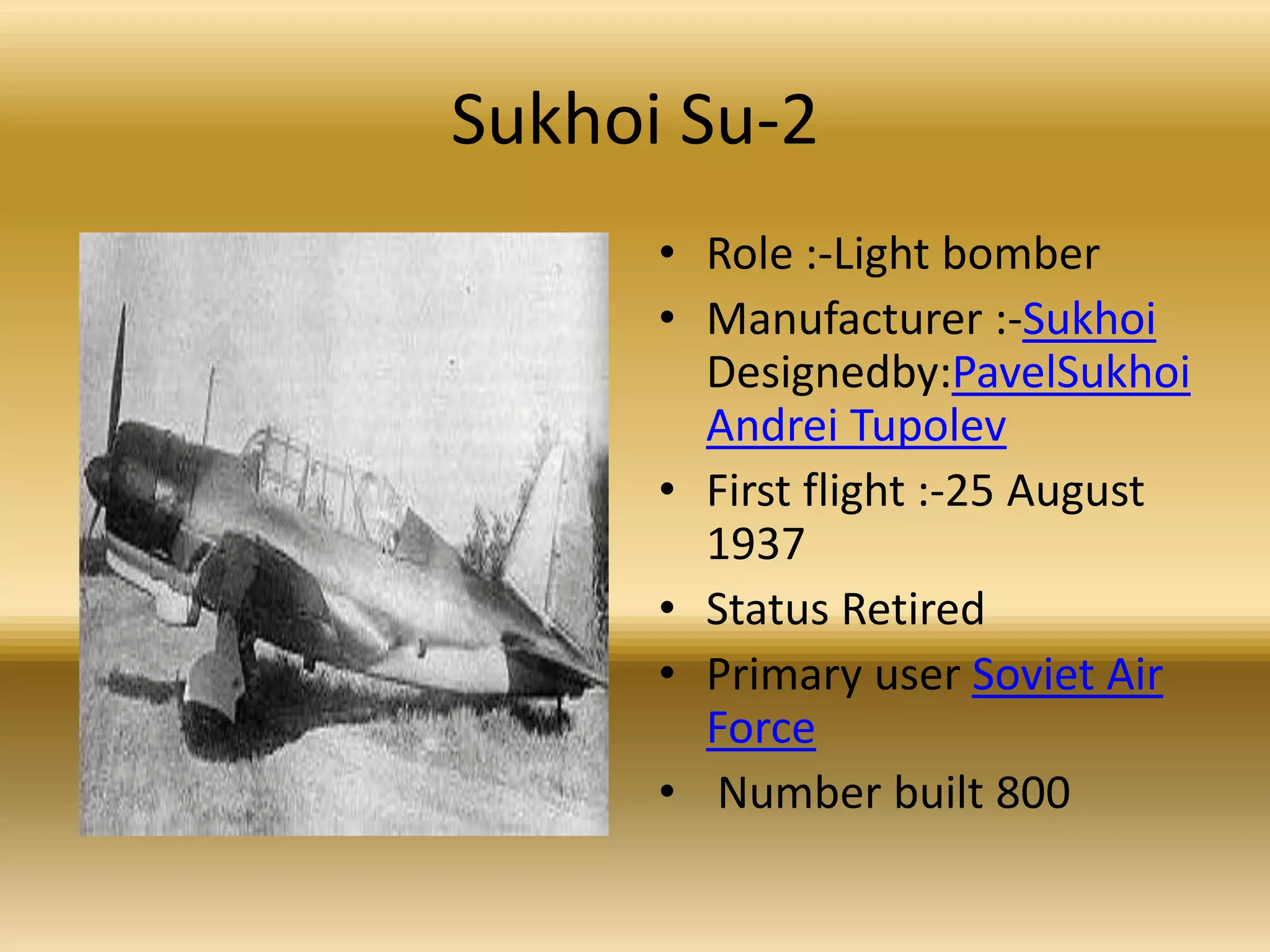 Sukhoi Su-2Role :-Light bomber Manufacturer :-Sukhoi Designedby:PavelSukhoiAndrei TupolevFirst flight :-25 August 1937 Status Retired Primary user Soviet Air Force Number built 800