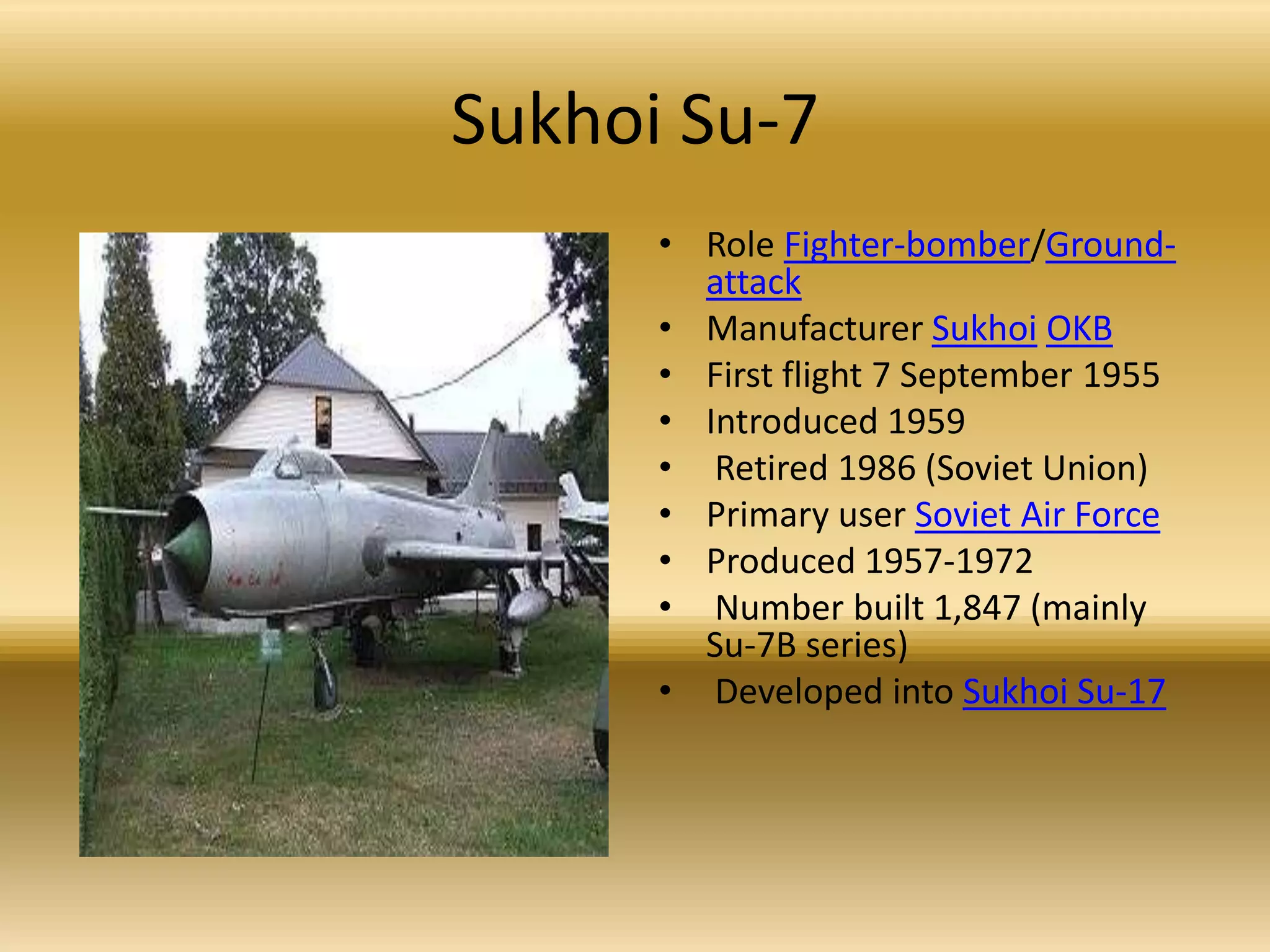 Sukhoi Su-7Role Fighter-bomber/Ground-attackManufacturer SukhoiOKBFirst flight 7 September 1955 Introduced 1959 Retired 1986 (Soviet Union) Primary user Soviet Air ForceProduced 1957-1972 Number built 1,847 (mainly Su-7B series) Developed into Sukhoi Su-17