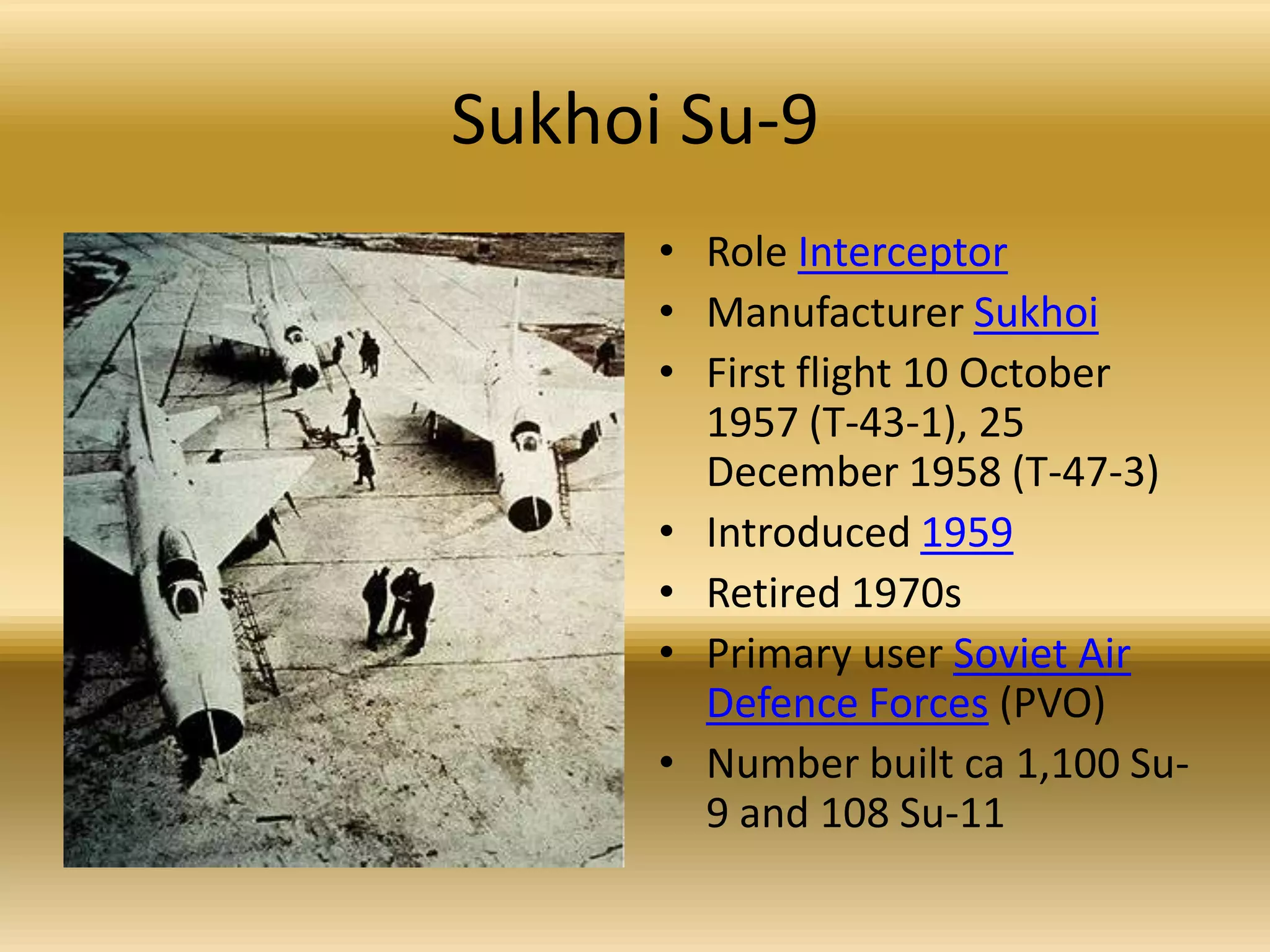 Sukhoi Su-9Role InterceptorManufacturer SukhoiFirst flight 10 October 1957 (T-43-1), 25 December 1958 (T-47-3) Introduced 1959Retired 1970s Primary user Soviet Air Defence Forces (PVO) Number built ca 1,100 Su-9 and 108 Su-11