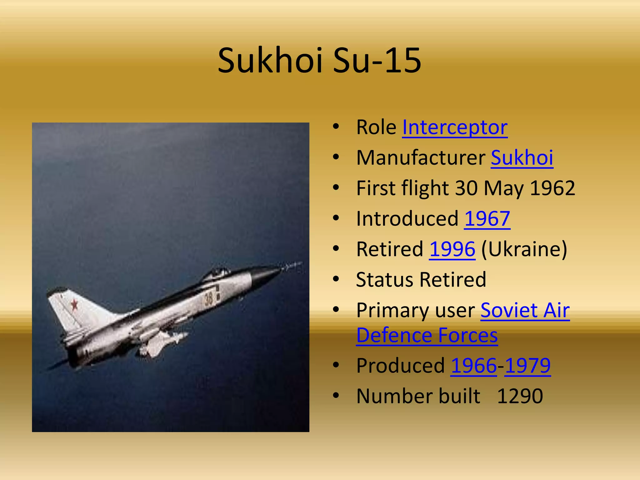 Sukhoi Su-15Role InterceptorManufacturer SukhoiFirst flight 30 May 1962 Introduced 1967Retired 1996 (Ukraine) Status RetiredPrimary user Soviet Air Defence ForcesProduced 1966-1979Number built   1290