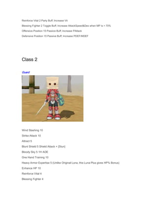 Reinforce Vital 2 Party Buff; Increase Vit
Blessing Fighter 2 Toggle Buff; Increase AttackSpeed&Dex when MP is > 70%
Offensive Position 15 Passive Buff; Increase PAttack
Defensive Position 15 Passive Buff; Increase PDEF/MDEF

Class 2
Guard

Wind Slashing 10
Strike Attack 10
Attract 5
Blunt Shield 5 Shield Attack + {Stun}
Bloody Sky 5 1H AOE
One Hand Training 10
Heavy Armor Expertise 5 (Unlike Original Luna, this Luna Plus gives HP% Bonus)
Enhance HP 10
Reinforce Vital 4
Blessing Fighter 4

 