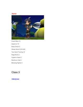 Warrior

Crash Blow 10
Uppercut 10
Body Check 5
Wheel Wind 5 2H AOE
Two Hand Training 10
Rage Burst 2
Fighter's Heart 2
Reinforce Vital 4
Blessing Fighter 4

Class 3
Infantryman

 