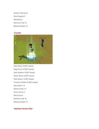 Musket Training 20
Solid Weapon 2
Reloading 5
Reinforce Vital 10
Blessing Fighter 10

Crusader

Holy Stroke 15 [INT based]
Rage Sword 20 [INT based]
Saint Shackle 10 [INT based]
Shock Wave 10 [INT based]
Dark Illusion 10 [INT based]
Thunder of Death 20 [INT based]
Mana Storm 10
Mental Vortex 10
Armor Syncro 3
Mana Aura 5
Reinforce Vital 10
Blessing Fighter 10

Destroyer (Human Only)

 