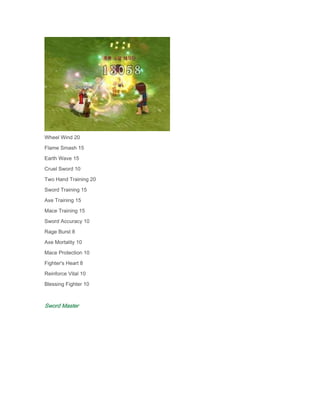 Wheel Wind 20
Flame Smash 15
Earth Wave 15
Cruel Sword 10
Two Hand Training 20
Sword Training 15
Axe Training 15
Mace Training 15
Sword Accuracy 10
Rage Burst 8
Axe Mortality 10
Mace Protection 10
Fighter's Heart 8
Reinforce Vital 10
Blessing Fighter 10

Sword Master

 