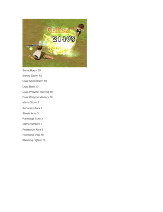 Sonic Boom 20
Sword Storm 15
Dual Sonic Boom 10
Dual Blow 10
Dual Weapon Training 10
Dual Weapon Mastery 10
Mana Storm 7
Accuracy Aura 3
Shield Aura 3
Rampage Aura 3
Mana Vampire 7
Protection Aura 3
Reinforce Vital 10
Blessing Fighter 10

 
