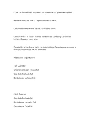 Collar del Santo Nvl45: te propociona Gran curacion que cura muy bien *.*

Banda de Hercules Nvl62: Te proporciona 5% atk fis.

CinturonBerserker Nvl44: Te Da 3% de daño critico.

Caliburn Nvl51: te sube 1 nivel de bendicion de luchador y Corazon de
luchador[Corazon ya no sirbe]

Espada Mortal de Guerra Nvl51: te da la habilidad Berserker que aumenta tu
evasion,Velocidad de atk por 5 minutos.

Habilidades segun tu nivel

1-20 Luchador
Entrenamiento con 1 mano Full
Giro de lo Profundo Full
Bendicion de luchador Full

20-40 Guerrero
Giro de lo Profundo full
Bendicion de Luchador Full
Explosion de Furia Full

 