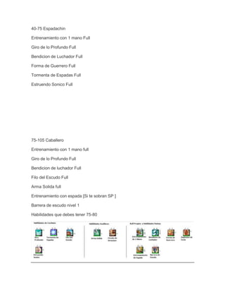40-75 Espadachin
Entrenamiento con 1 mano Full
Giro de lo Profundo Full
Bendicion de Luchador Full
Forma de Guerrero Full
Tormenta de Espadas Full
Estruendo Sonico Full

75-105 Caballero
Entrenamiento con 1 mano full
Giro de lo Profundo Full
Bendicion de luchador Full
Filo del Escudo Full
Arma Solida full
Entrenamiento con espada [Si te sobran SP ]
Barrera de escudo nivel 1
Habilidades que debes tener 75-80

 
