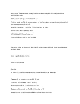 Mi guía de Sword Master, solía gustarme el Destroyer pero en luna plus cambio
mucho(para mal)
Stats Veremos lo que aumenta cada uno
Ami me gusta ser full str para enfocar a mi pj al pvp, pero para un leveo mejor seriavit
con algo de dex o str con vit.
Maximo combinar 2, combinar los 3 no serviría de nada
STR/Fuerza: Ataque físico, strike
VIT/Vitalidad: Defensa física, hp
DEX/Destreza: Evasión, critico, strike

Las skills están en orden por prioridad, ir subiéndolas conforme estén ordenadas de
arriba a abajo

Usar espada de dos manos

Solo Raza humana

Camino
>Luchador>Guerrero>Mercenario>Caballero>Maestro de la espada

Npc donde se encuentra el cambio de job
Guerrero: Wiff en Alker Harbor al lvl 20
Mercenario: Wiff en Alker Harbor al lvl 40
Caballero: Heromech en Red OrcOutpost al lvl 75
Maestro de la espada: Cindamook en Castillo Nera al lvl 105

 