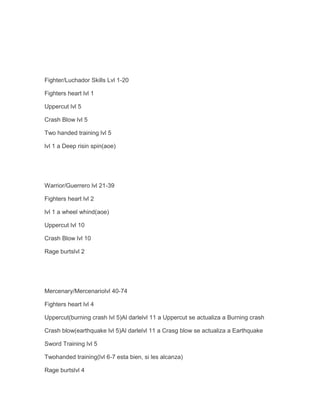 Fighter/Luchador Skills Lvl 1-20
Fighters heart lvl 1
Uppercut lvl 5
Crash Blow lvl 5
Two handed training lvl 5
lvl 1 a Deep risin spin(aoe)

Warrior/Guerrero lvl 21-39
Fighters heart lvl 2
lvl 1 a wheel whind(aoe)
Uppercut lvl 10
Crash Blow lvl 10
Rage burtslvl 2

Mercenary/Mercenariolvl 40-74
Fighters heart lvl 4
Uppercut(burning crash lvl 5)Al darlelvl 11 a Uppercut se actualiza a Burning crash
Crash blow(earthquake lvl 5)Al darlelvl 11 a Crasg blow se actualiza a Earthquake
Sword Training lvl 5
Twohanded training(lvl 6-7 esta bien, si les alcanza)
Rage burtslvl 4

 