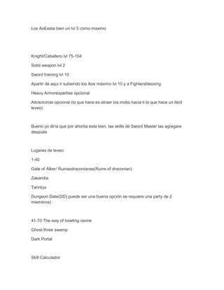 Los AoEesta bien un lvl 5 como maximo

Knight/Caballero lvl 75-104
Solid weapon lvl 2
Sword training lvl 10
Apartir de aqui ir subiendo los Aoe máximo lvl 10 y a Fightersblessing
Heavy Armorexpertise opcional
Attractcircle opcional (lo que hace es atraer los mobs hacia ti lo que hace un fácil
leveo)

Bueno yo diría que por ahorita esta bien, las skills de Sword Master las agregare
después

Lugares de leveo:
1-40
Gate of Alker/ Ruinasdraconianas(Ruins of draconian)
Zakandia
Tarintus
Dungeon Date(DD) puede ser una buena opción se requiere una party de 2
miembros)

41-70 The way of howling ravine
Ghost three swamp
Dark Portal

Skill Calculador

 