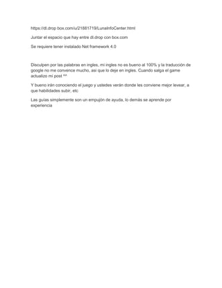 https://dl.drop box.com/u/21881719/LunaInfoCenter.html
Juntar el espacio que hay entre dl.drop con box.com
Se requiere tener instalado Net framework 4.0

Disculpen por las palabras en ingles, mi ingles no es bueno al 100% y la traducción de
google no me convence mucho, asi que lo deje en ingles. Cuando salga el game
actualizo mi post ^^
Y bueno irán conociendo el juego y ustedes verán donde les conviene mejor levear, a
que habilidades subir, etc
Las guías simplemente son un empujón de ayuda, lo demás se aprende por
experiencia

 