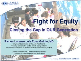 Fight for Equity
     Closing the Gap in OUR Generation

Ramon Lorenzo Luis Rosa Guinto, MD
           Regional Coordinator for the Asia-Pacific and
       Founding Coordinator, Global Health Equity Initiative
International Federation of Medical Students‟ Associations (IFMSA)

         Youth Commissioner, Lancet-University of Oslo
         Commission on Global Governance for Health
 