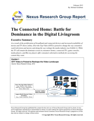 February 2012
By: Michael Goodman

Nexus Research Group Report

The Connected Home: Battle for
Dominance in the Digital Livingroom
Executive Summary
As a result of the proliferation of broadband and connected devices and increased availability of
movies and TV shows online, Over-the-Top Video (OTT) is poised to change the way consumers
watch television and movies and along the way reshape the media industry (see Exhibit 1). While
the TV will remain the dominate screen in consumers homes, connected TVs, game consoles,
media players, and Blu-ray players offer consumers alternative methods for accessing the
content they want.
Exhibit 1
OTT Video is Poised to Reshape the Video Landscape
Source: Nexus Research Group, 2012

Over-the-Top Video Delivery
(e.g., Netflix, Hulu, Vudu,
HBO Go, iTunes, PlayStation
Store, Xbox Live)

Broadband

Coaxial Cable/
Fiber/Satellite
Legacy Multi-Channel Video
Providers
(e.g., Cable ,Satellite, Telco)

Multi-Channel
Video

Nexus Research Group has published this content for the sole use of Nexus Research Group and its clients. It may
not be duplicated, reproduced or retransmitted in whole or in part without the express permission of Nexus Research
Group. All rights reserved. All opinions and estimates herein constitute Nexus Research Group’s judgment as of this
date and are subject to change without notice.
© Copyright 2012. Nexus Research Group. All rights reserved.

 