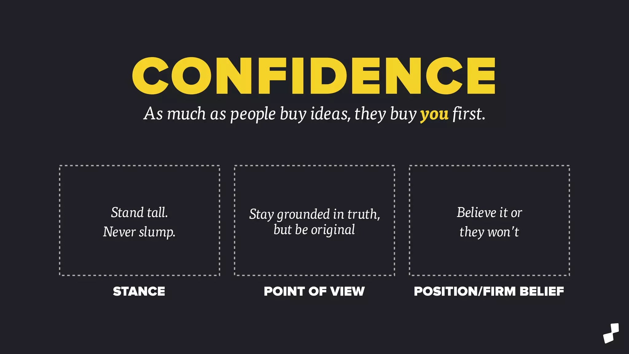 CONFIDENCEAs much as people buy ideas, they buy you first.
Stand tall.
Never slump.
Stay grounded in truth,
but be original
Believe it or
they won’t
STANCE POINT OF VIEW POSITION/FIRM BELIEF
 