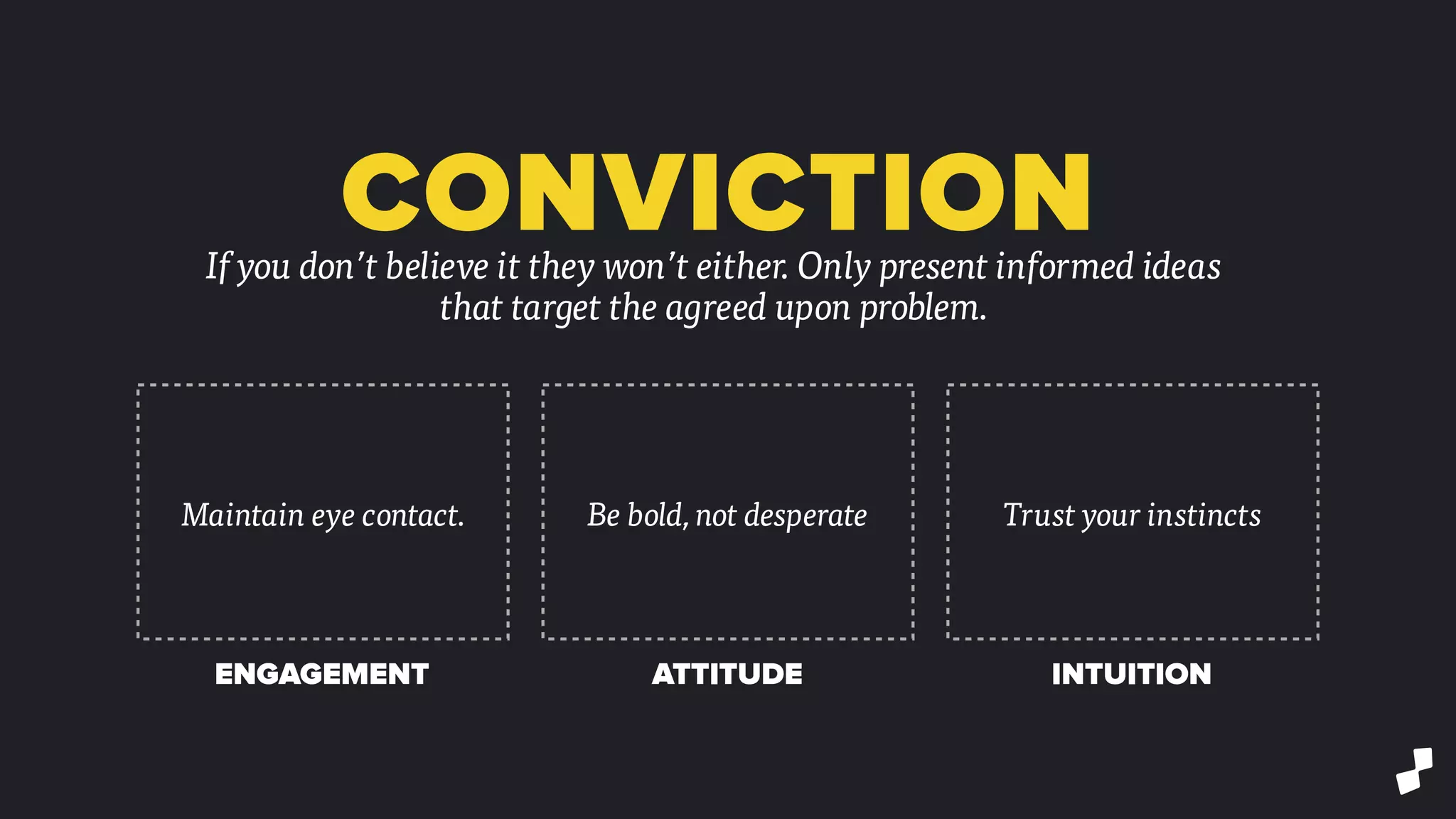 CONVICTIONIf you don’t believe it they won’t either. Only present informed ideas
that target the agreed upon problem.
Maintain eye contact. Be bold, not desperate Trust your instincts
ENGAGEMENT ATTITUDE INTUITION
 