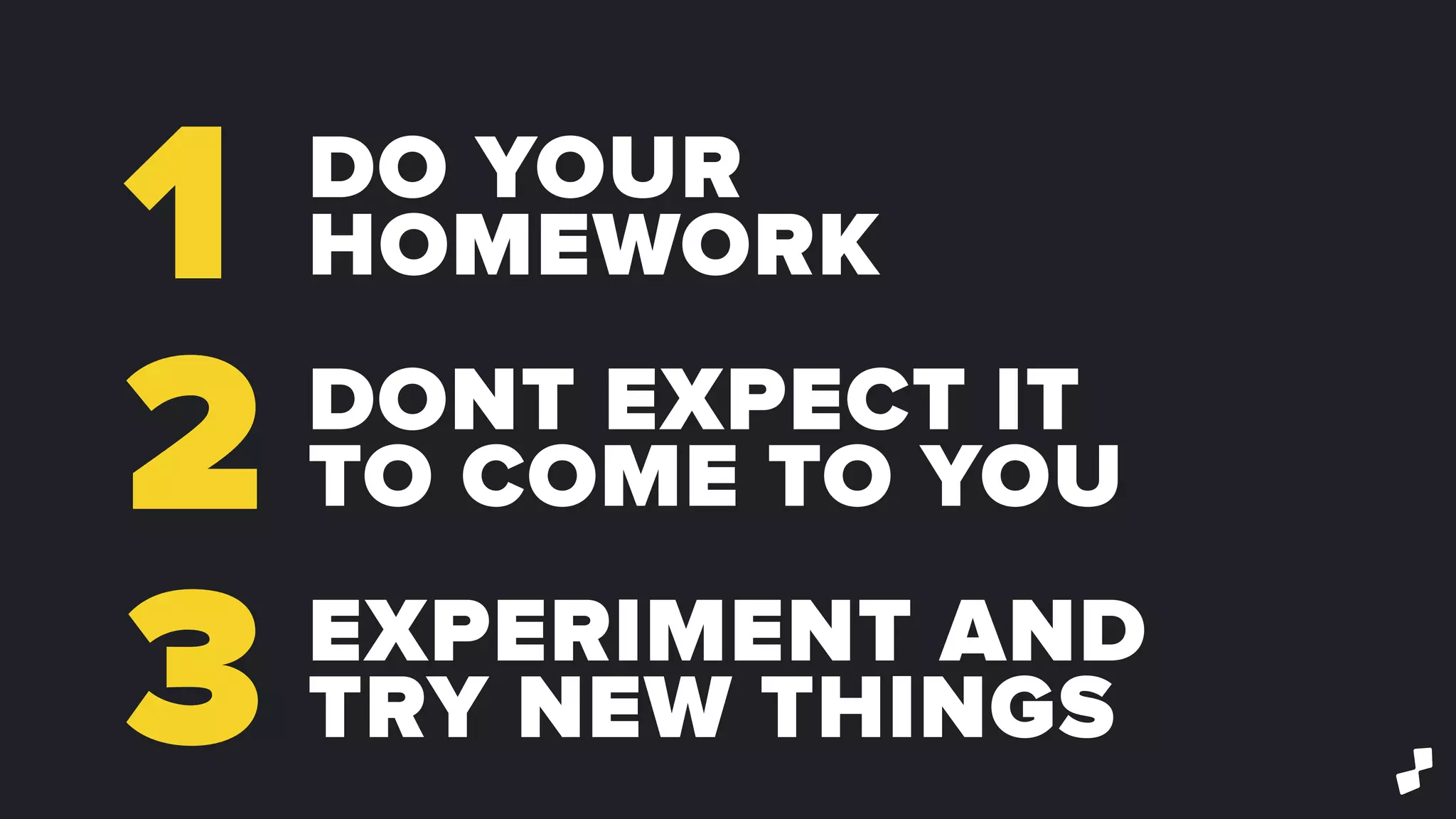 1
2
3
DO YOUR
HOMEWORK
DONT EXPECT IT
TO COME TO YOU
EXPERIMENT AND
TRY NEW THINGS
 