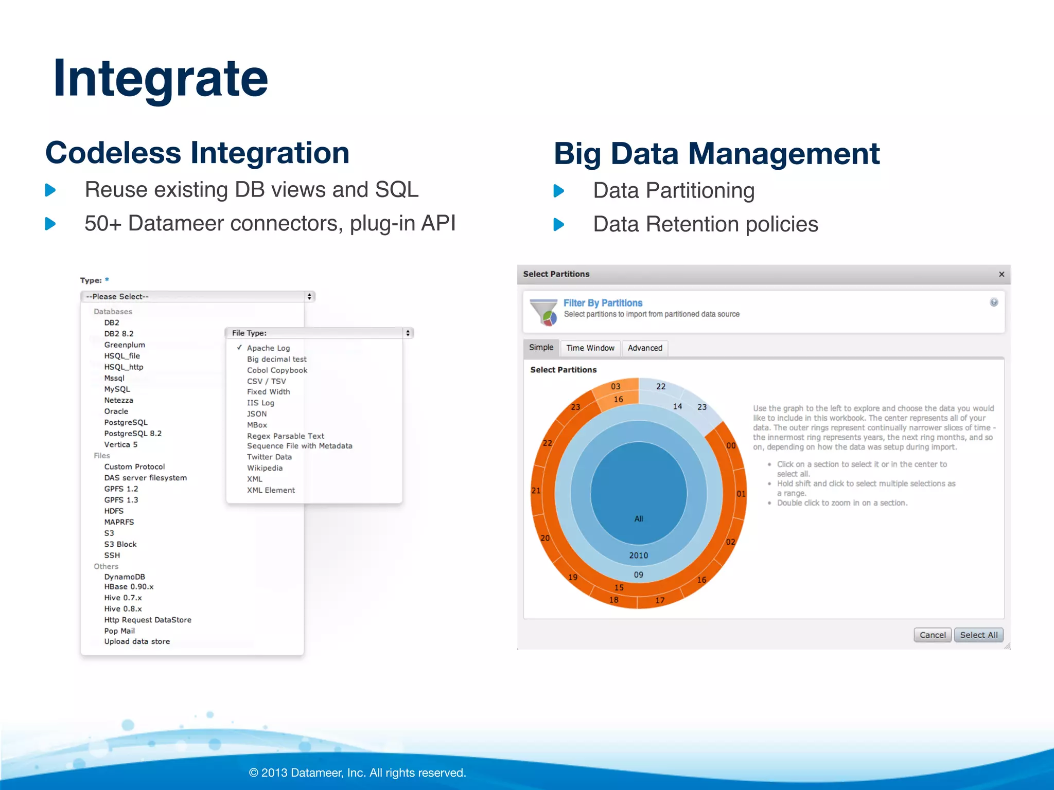 Integrate!
Codeless Integration

Big Data Management

"

Reuse existing DB views and SQL"

"

Data Partitioning"

"

50+ Datameer connectors, plug-in API"

"

Data Retention policies"





© 2013 Datameer, Inc. All rights reserved.

 