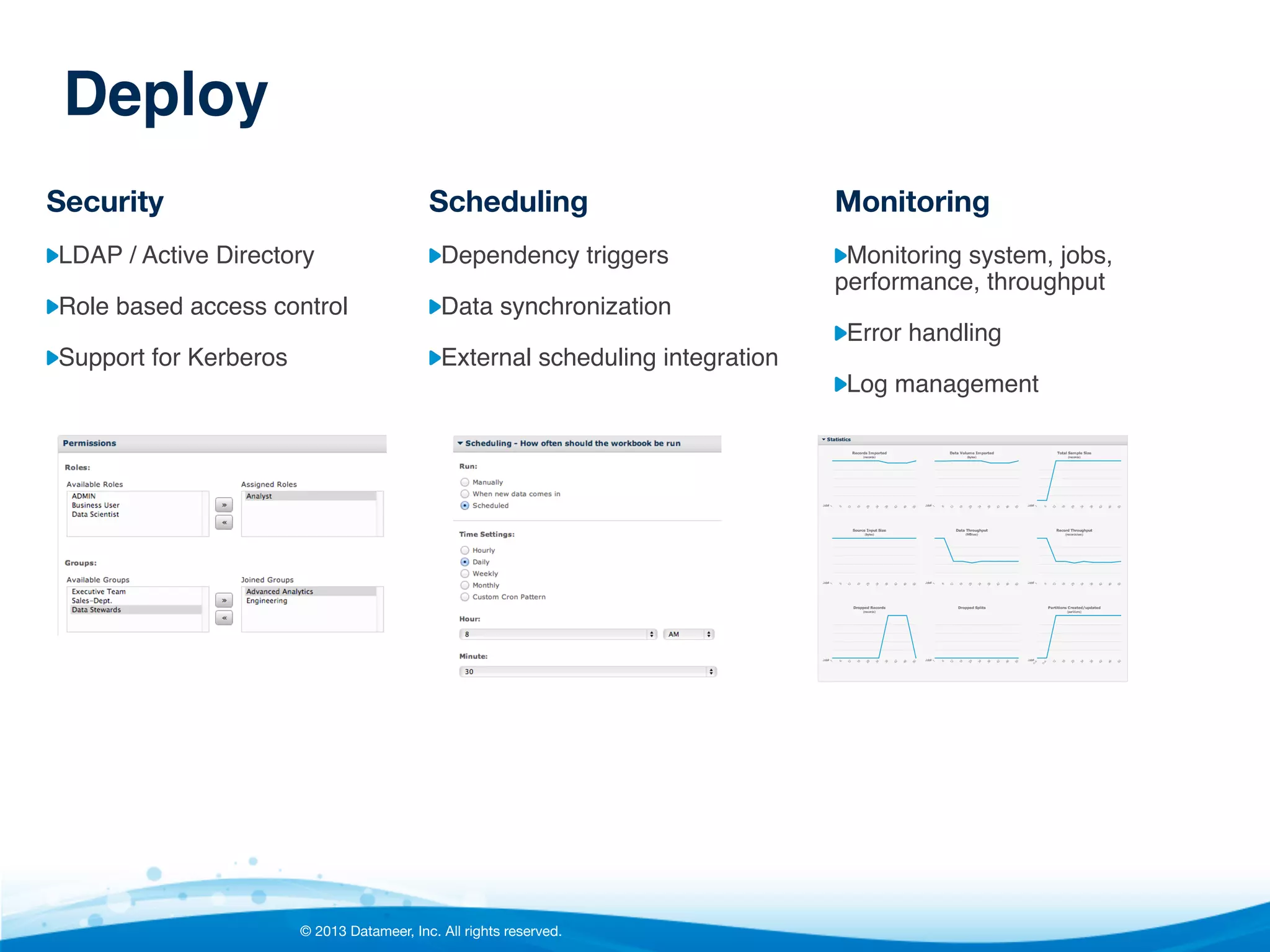 Deploy!
Security

Scheduling

Monitoring

"  LDAP / Active Directory "

"  Dependency triggers"

"  Monitoring system, jobs,

"  Role based access control"

"  Data synchronization"

"  Support for Kerberos"

"  External scheduling integration"

performance, throughput"
"  Error handling"
"  Log management"

© 2013 Datameer, Inc. All rights reserved.

 