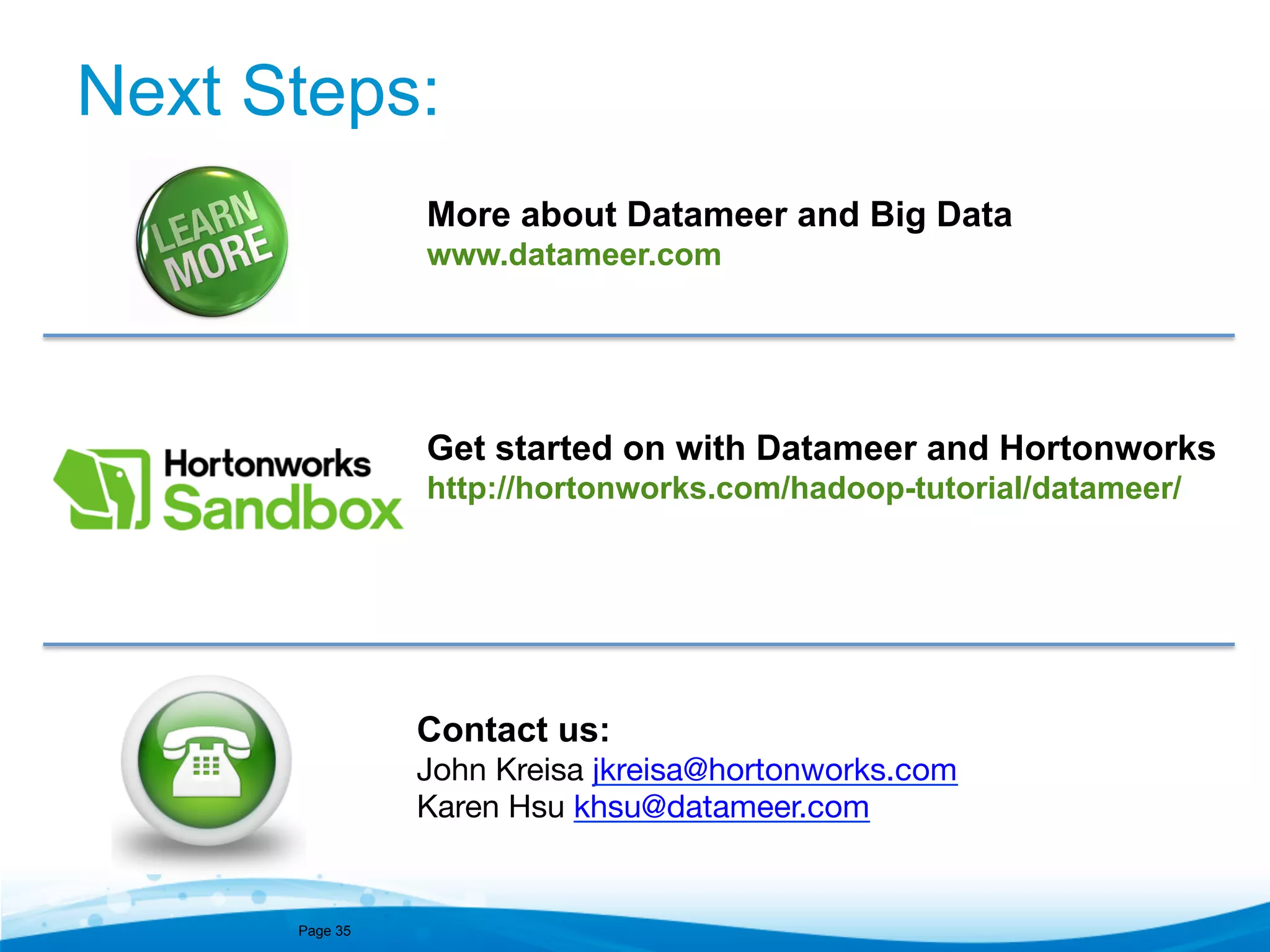 Next Steps:
More about Datameer and Big Data
www.datameer.com

Get started on with Datameer and Hortonworks
http://hortonworks.com/hadoop-tutorial/datameer/

Contact us:
John Kreisa jkreisa@hortonworks.com 

Karen Hsu khsu@datameer.com 

Page 35

 