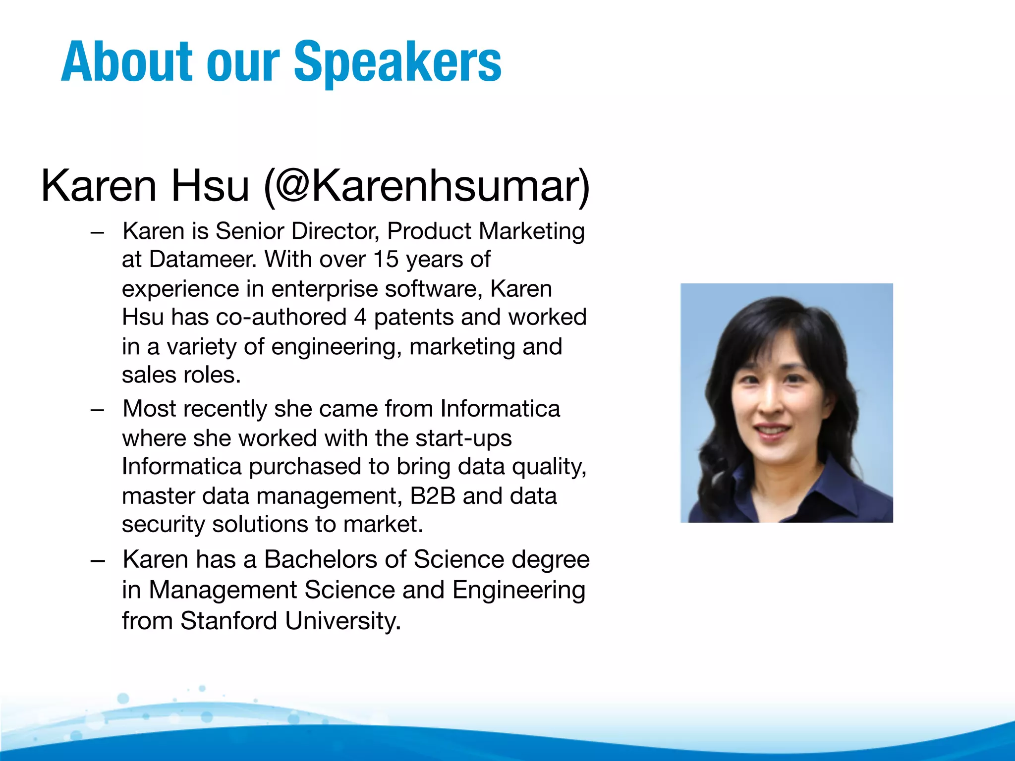 About our Speakers
Karen Hsu (@Karenhsumar)
–  Karen is Senior Director, Product Marketing
at Datameer. With over 15 years of
experience in enterprise software, Karen
Hsu has co-authored 4 patents and worked
in a variety of engineering, marketing and
sales roles. 
–  Most recently she came from Informatica
where she worked with the start-ups
Informatica purchased to bring data quality,
master data management, B2B and data
security solutions to market.  

–  Karen has a Bachelors of Science degree
in Management Science and Engineering
from Stanford University.  

 