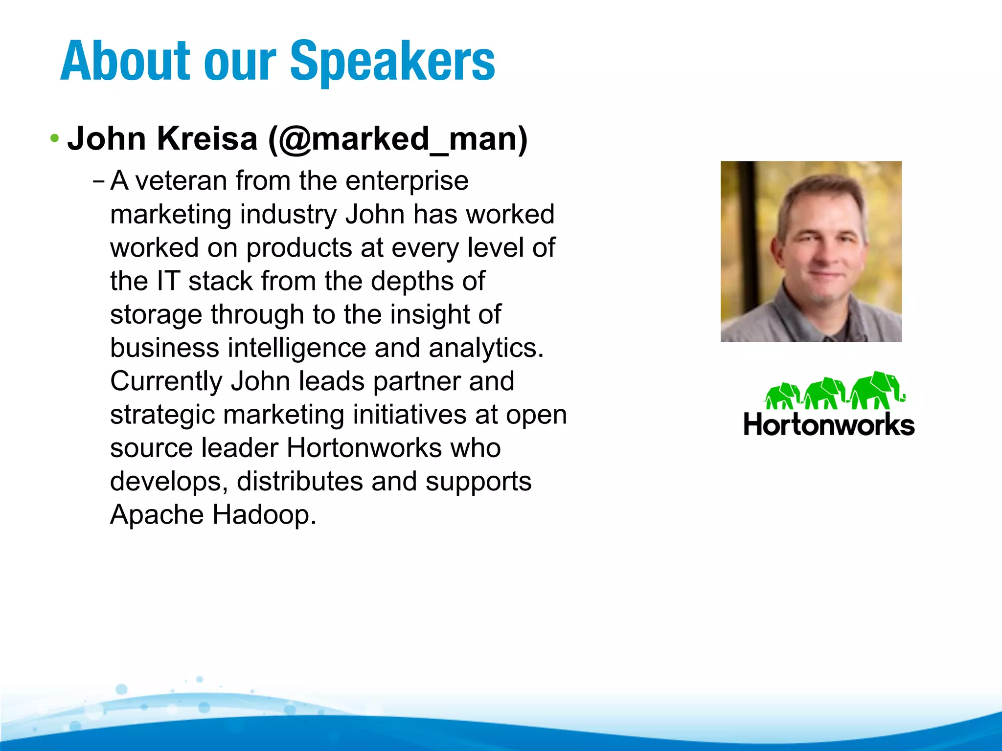 About our Speakers
• John Kreisa (@marked_man)
– A veteran from the enterprise
marketing industry John has worked
worked on products at every level of
the IT stack from the depths of
storage through to the insight of
business intelligence and analytics.
Currently John leads partner and
strategic marketing initiatives at open
source leader Hortonworks who
develops, distributes and supports
Apache Hadoop.

 