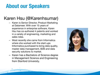 About our Speakers
Karen Hsu (@Karenhsumar)
–  Karen is Senior Director, Product Marketing
at Datameer. With over 15 years of
experience in enterprise software, Karen
Hsu has co-authored 4 patents and worked
in a variety of engineering, marketing and
sales roles. 
–  Most recently she came from Informatica
where she worked with the start-ups
Informatica purchased to bring data quality,
master data management, B2B and data
security solutions to market.  

–  Karen has a Bachelors of Science degree
in Management Science and Engineering
from Stanford University.  

 