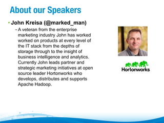 About our Speakers
• John Kreisa (@marked_man)
– A veteran from the enterprise
marketing industry John has worked
worked on products at every level of
the IT stack from the depths of
storage through to the insight of
business intelligence and analytics.
Currently John leads partner and
strategic marketing initiatives at open
source leader Hortonworks who
develops, distributes and supports
Apache Hadoop.

 