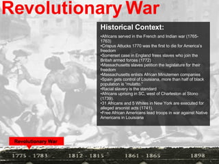 Revolutionary War Historical Context:  Africans served in the French and Indian war (1765- 1763) Crispus Attucks 1770 was the first to die for America’s freedom Somerset case in England frees slaves who join the British armed forces (1772) Massachusetts slaves petition the legislature for their freedom Massachusetts enlists African Minutemen companies Spain gets control of Louisiana, more than half of black population is “mulatto.” Racial slavery is the standard  Africans uprising in SC, west of Charleston at Stono (1739). 31 Africans and 5 Whites in New York are executed for alleged arsonist acts (1741). Free African Americans lead troops in war against Native Americans in Louisiana Revolutionary War   