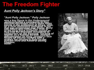 The Freedom Fighter "Aunt Polly Jackson." Polly Jackson was a key figure in the Underground Railroad movement and is listed today on a local monument dedicated to her and others who risked their lives to help free the enslaved. According to legend, as a fugitive herself, Jackson fought off bounty hunters with a butcher knife and Kettle of boiling water.  Aunt Polly Jackson’s Story" Jackson joined a community of free blacks in the settlement of Africa, Ohio, that was established near Ripley. Many of the local black residents served as conductors on the Railroad. The look of determination on Polly Jackson’s face reveals her resolve to fight for her freedom.  