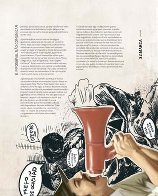 É IMPOSSÍVEL NÃO COMUNICAR

                             pertença a uma classe social, para se transformar numa   A vida da marcas é algo tão fascinante quanto
                             identidade social definida em função da ligação da       misterioso, mesmo para quem, como nós, trabalha




                                                                                                                                                 093|093
                             pessoa a uma marca (“as marcas que escolho definem o     marcas todos os dias. Sabemos que elas exercem um
                             que eu sou”).                                            magnetismo muito próprio sobre as pessoas. E que
                                                                                      esse magnetismo é recíproco. Entre a sociedade e as
                             A proliferação de marcas internacionais gera             marcas parece existir uma espécie de simbiose. Será




                                                                                                                                                32.MARCA
                             igualmente a saturação do mercado em termos de           possível viver numa sociedade livre de marcas? Será
                             oferta. Hoje, para cada categoria de produto, temos      que interessa? As marcas reflectem os valores da
                             várias marcas concorrentes, todas elas tentando          sociedade. São produto da sociedade e não a sua causa.
                             ocupar um lugar privilegiado na mente do consumidor.     Paradoxalmente, as marcas vivem entre o paraíso da
                             Trava-se uma guerra de percepções, a guerra do           liberdade de escolha e o inferno da formatação global
                             posicionamento. O posicionamento é a ideia que o         das nossas escolhas. O papel das marcas na sociedade
                             consumidor tem da marca, face à concorrência (“Volvo     não é fixo, nem definitivo, evolui com a própria
                             é segurança”, “Audi é engenharia”, “Volkswagen é         sociedade e, às vezes, fá-la avançar. Apenas existe uma
                             confiança”). Este conceito foi revolucionário nos anos   convicção: a de que as marcas continuarão a fazer o seu
                             70 porque, pela primeira vez, expôs a secundarização     jogo perpétuo de sedução. Afinal, é para isso que elas
                             do proprietário da marca face à força dos verdadeiros    existem.
                             donos da marca, os consumidores. Caía o último pilar
                             tradicional da marca: o do proprietário.

                             A globalização criou também a ameaça de marcas
                             superpoderosas que nos manipulam, como o fazem as
                             máquinas do filme “Matrix”. Para Naomi Klein, autora
                             do famoso livro “No logo”, as marcas destroem a nossa
                             liberdade de escolha e de pensamento, condicionando o
                             próprio Estado e transformando o espaço público num
                             gigantesco centro comercial. Mas se a globalização
                             levantou o espectro da manipulação social, que
                             já vinha dos anos 50, ela também trouxe a
                             consciência de que as marcas estão cada vez
                             mais dependentes das suas audiências. Quem
                             manda são os consumidores e a procissão
                             ainda vai no adro. Se as marcas não os
                             compreendem e satisfazem, eles mudam
                             de marca.
 